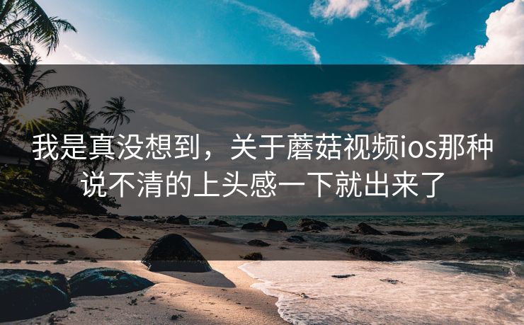 我是真没想到,关于蘑菇视频ios那种说不清的上头感一下就出来了 我是真没想到,关于蘑菇视频ios那种说不清的上头感一下就出来了