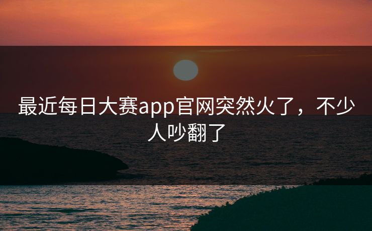 最近每日大赛app官网突然火了,不少人吵翻了 最近每日大赛app官网突然火了,不少人吵翻了