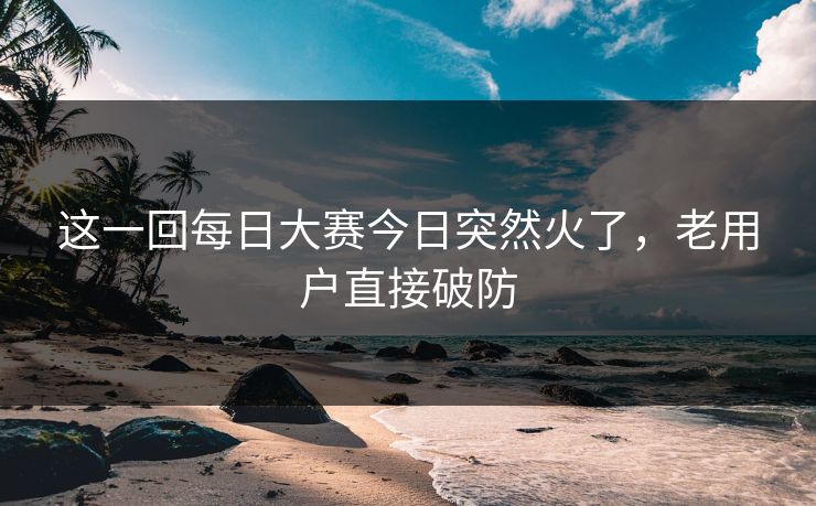 这一回每日大赛今日突然火了,老用户直接破防 这一回每日大赛今日突然火了,老用户直接破防