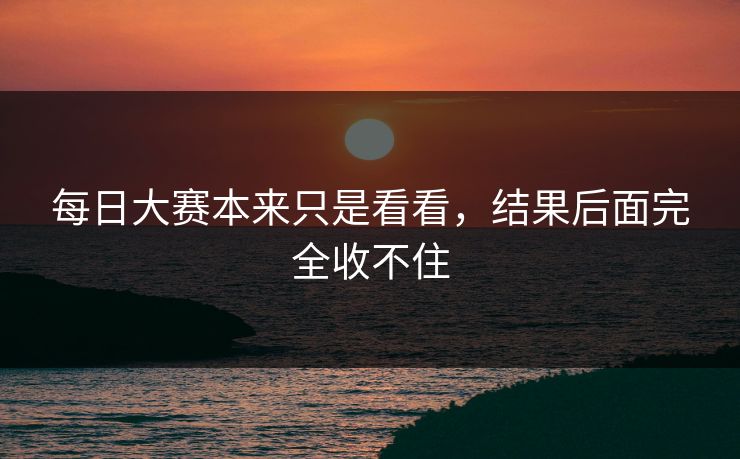 每日大赛本来只是看看,结果后面完全收不住 每日大赛本来只是看看,结果后面完全收不住