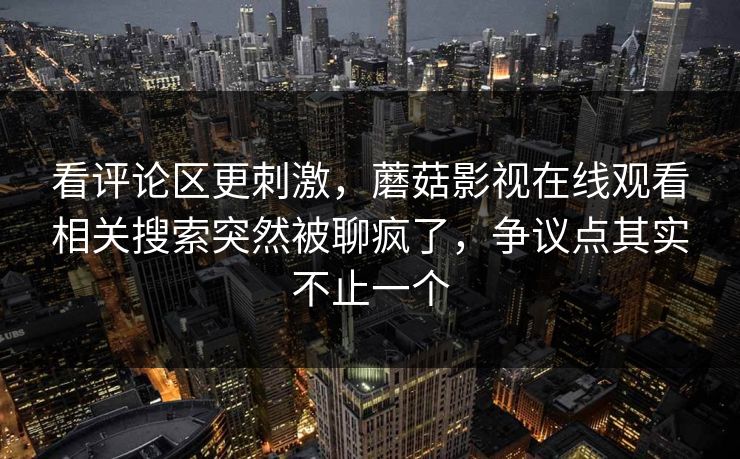 看评论区更刺激,蘑菇影视在线观看相关搜索突然被聊疯了,争议点其实不止一个 看评论区更刺激,蘑菇影视在线观看相关搜索突然被聊疯了,争议点其实不止一个