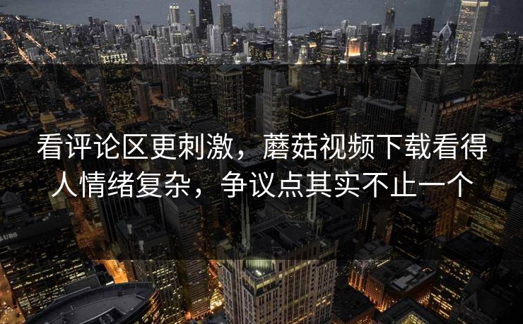 看评论区更刺激,蘑菇视频下载看得人情绪复杂,争议点其实不止一个 看评论区更刺激,蘑菇视频下载看得人情绪复杂,争议点其实不止一个
