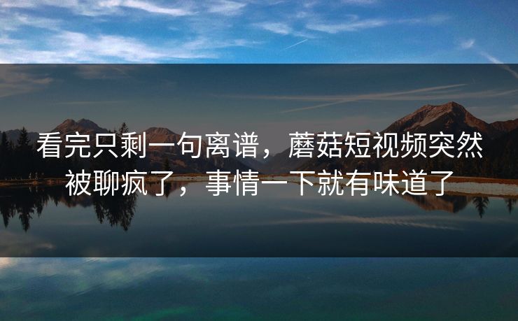 看完只剩一句离谱,蘑菇短视频突然被聊疯了,事情一下就有味道了 看完只剩一句离谱,蘑菇短视频突然被聊疯了,事情一下就有味道了