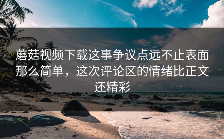 蘑菇视频下载这事争议点远不止表面那么简单,这次评论区的情绪比正文还精彩 蘑菇视频下载这事争议点远不止表面那么简单,这次评论区的情绪比正文还精彩