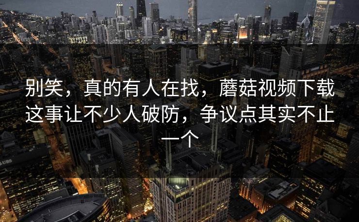 别笑,真的有人在找,蘑菇视频下载这事让不少人破防,争议点其实不止一个 别笑,真的有人在找,蘑菇视频下载这事让不少人破防,争议点其实不止一个