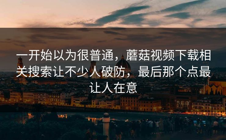 一开始以为很普通,蘑菇视频下载相关搜索让不少人破防,最后那个点最让人在意 一开始以为很普通,蘑菇视频下载相关搜索让不少人破防,最后那个点最让人在意