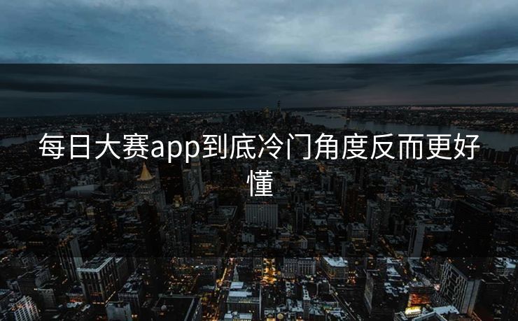每日大赛app到底冷门角度反而更好懂 每日大赛app到底冷门角度反而更好懂