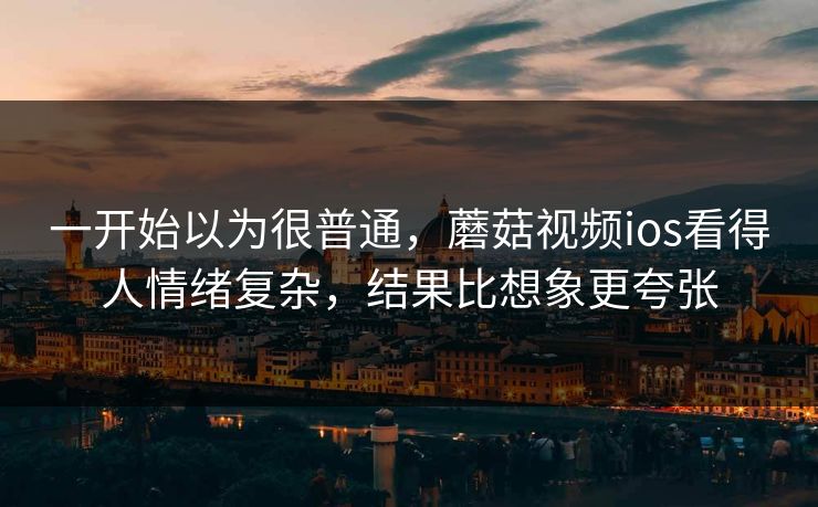 一开始以为很普通，蘑菇视频ios看得人情绪复杂，结果比想象更夸张