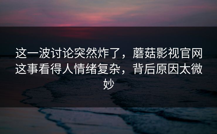 这一波讨论突然炸了,蘑菇影视官网这事看得人情绪复杂,背后原因太微妙 这一波讨论突然炸了,蘑菇影视官网这事看得人情绪复杂,背后原因太微妙