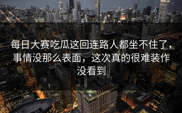 每日大赛吃瓜这回连路人都坐不住了,事情没那么表面,这次真的很难装作没看到 每日大赛吃瓜这回连路人都坐不住了,事情没那么表面,这次真的很难装作没看到