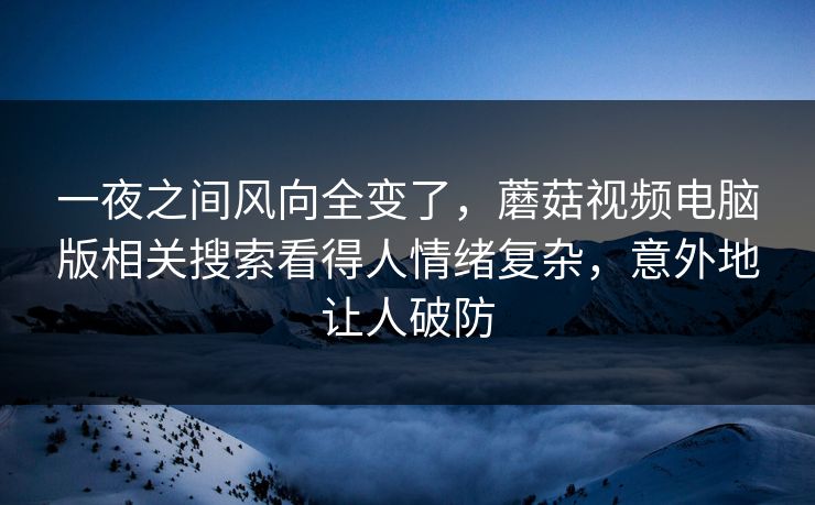 一夜之间风向全变了,蘑菇视频电脑版相关搜索看得人情绪复杂,意外地让人破防 一夜之间风向全变了,蘑菇视频电脑版相关搜索看得人情绪复杂,意外地让人破防