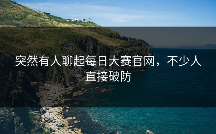 突然有人聊起每日大赛官网,不少人直接破防 突然有人聊起每日大赛官网,不少人直接破防