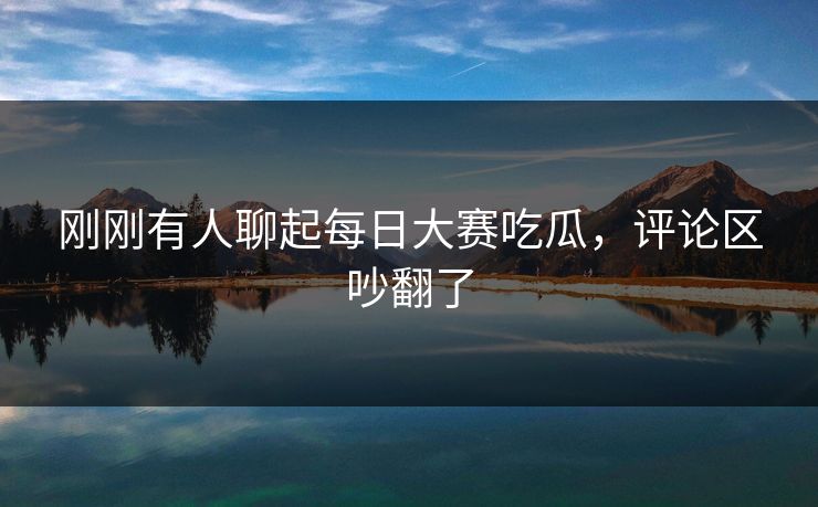 刚刚有人聊起每日大赛吃瓜,评论区吵翻了 刚刚有人聊起每日大赛吃瓜,评论区吵翻了