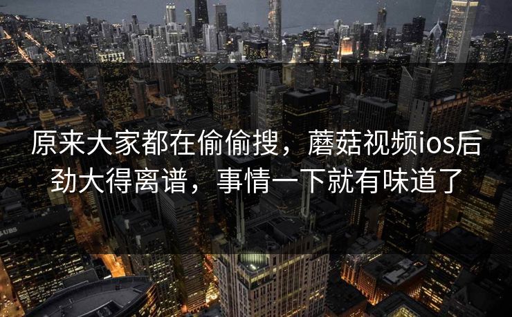 原来大家都在偷偷搜,蘑菇视频ios后劲大得离谱,事情一下就有味道了 原来大家都在偷偷搜,蘑菇视频ios后劲大得离谱,事情一下就有味道了