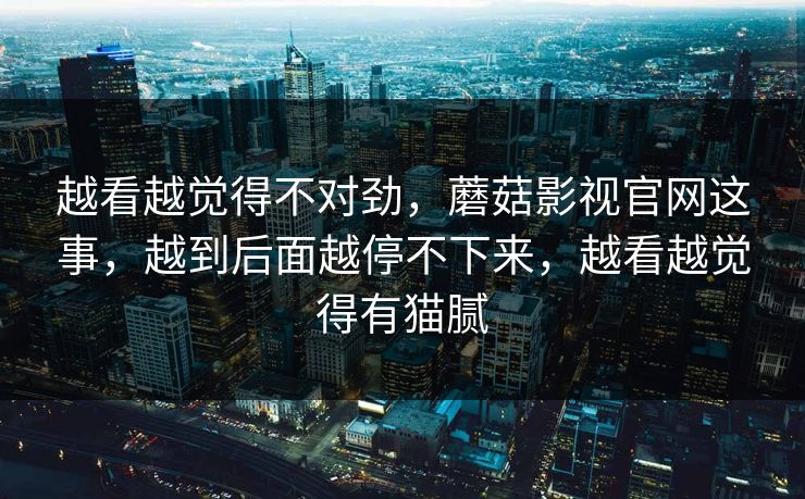越看越觉得不对劲，蘑菇影视官网这事，越到后面越停不下来，越看越觉得有猫腻