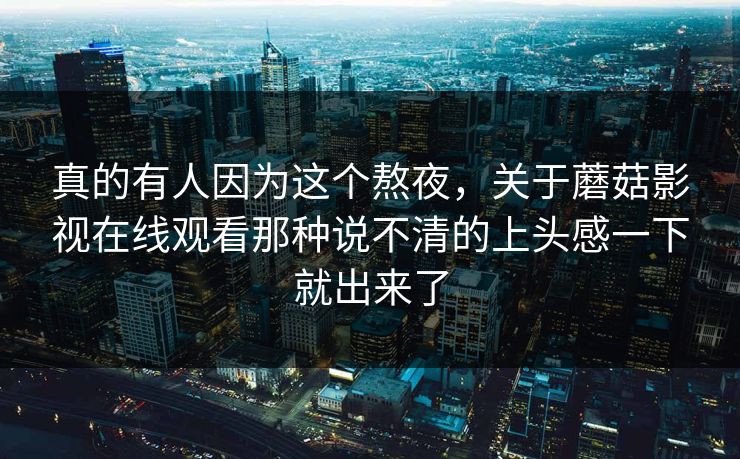 真的有人因为这个熬夜,关于蘑菇影视在线观看那种说不清的上头感一下就出来了 真的有人因为这个熬夜,关于蘑菇影视在线观看那种说不清的上头感一下就出来了