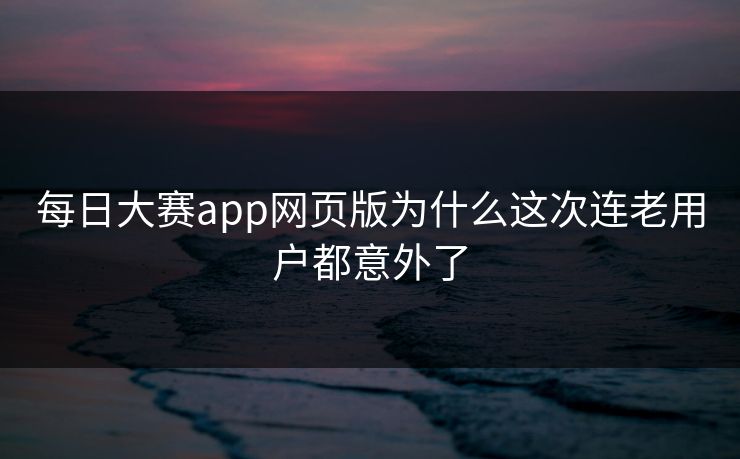 每日大赛app网页版为什么这次连老用户都意外了 每日大赛app网页版为什么这次连老用户都意外了
