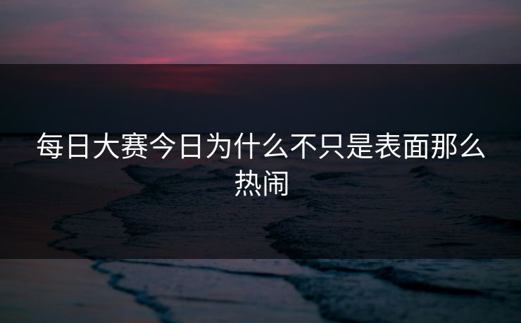 每日大赛今日为什么不只是表面那么热闹 每日大赛今日为什么不只是表面那么热闹