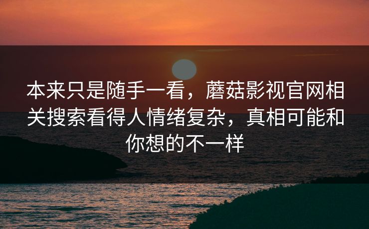 本来只是随手一看,蘑菇影视官网相关搜索看得人情绪复杂,真相可能和你想的不一样 本来只是随手一看,蘑菇影视官网相关搜索看得人情绪复杂,真相可能和你想的不一样