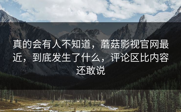 真的会有人不知道,蘑菇影视官网最近,到底发生了什么,评论区比内容还敢说 真的会有人不知道,蘑菇影视官网最近,到底发生了什么,评论区比内容还敢说