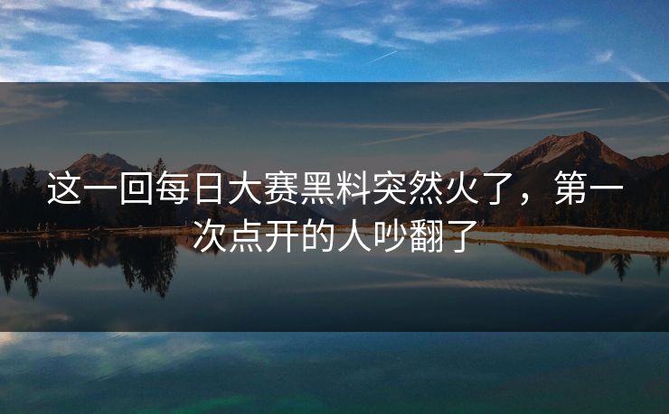 这一回每日大赛黑料突然火了,第一次点开的人吵翻了 这一回每日大赛黑料突然火了,第一次点开的人吵翻了