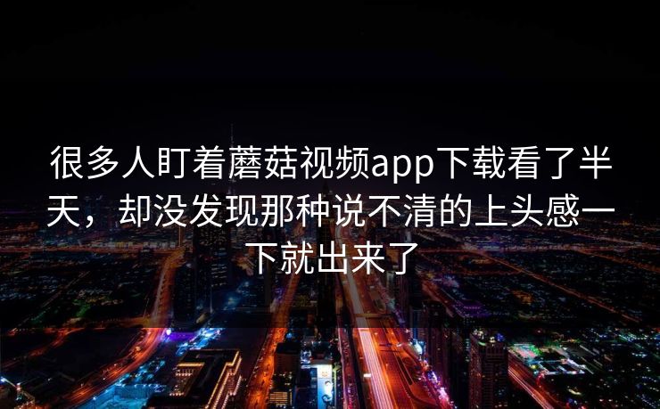 很多人盯着蘑菇视频app下载看了半天,却没发现那种说不清的上头感一下就出来了 很多人盯着蘑菇视频app下载看了半天,却没发现那种说不清的上头感一下就出来了