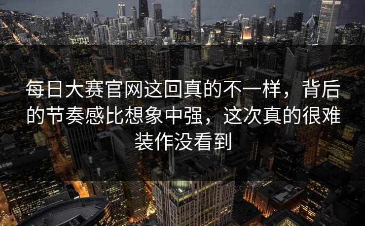 每日大赛官网这回真的不一样,背后的节奏感比想象中强,这次真的很难装作没看到 每日大赛官网这回真的不一样,背后的节奏感比想象中强,这次真的很难装作没看到