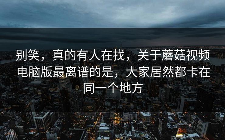 别笑,真的有人在找,关于蘑菇视频电脑版最离谱的是,大家居然都卡在同一个地方 别笑,真的有人在找,关于蘑菇视频电脑版最离谱的是,大家居然都卡在同一个地方