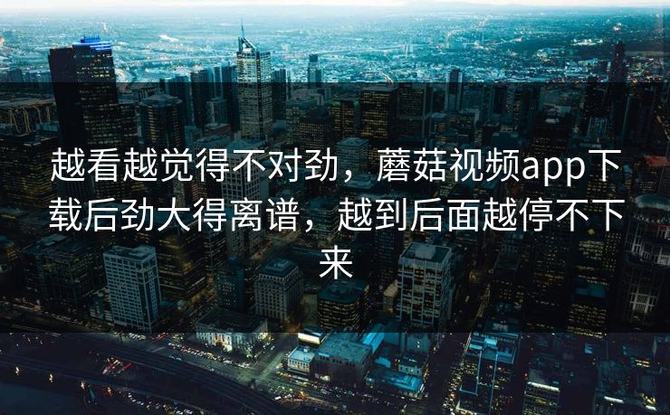 越看越觉得不对劲，蘑菇视频app下载后劲大得离谱，越到后面越停不下来
