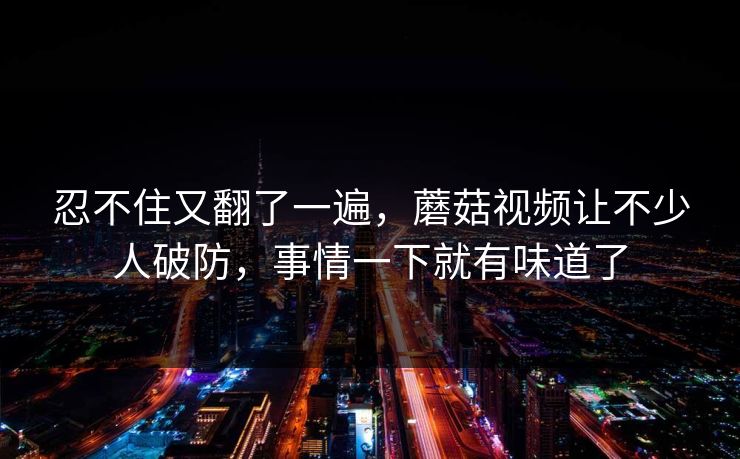 忍不住又翻了一遍,蘑菇视频让不少人破防,事情一下就有味道了 忍不住又翻了一遍,蘑菇视频让不少人破防,事情一下就有味道了