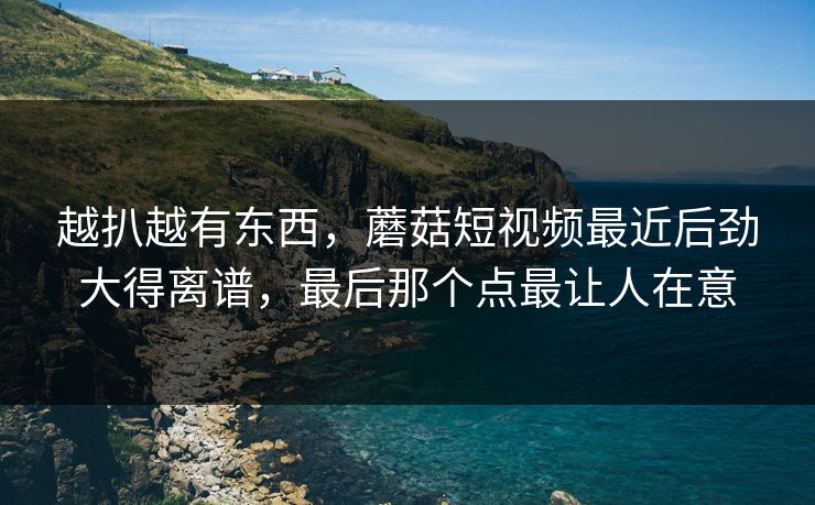越扒越有东西,蘑菇短视频最近后劲大得离谱,最后那个点最让人在意 越扒越有东西,蘑菇短视频最近后劲大得离谱,最后那个点最让人在意