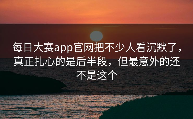 每日大赛app官网把不少人看沉默了,真正扎心的是后半段,但最意外的还不是这个 每日大赛app官网把不少人看沉默了,真正扎心的是后半段,但最意外的还不是这个