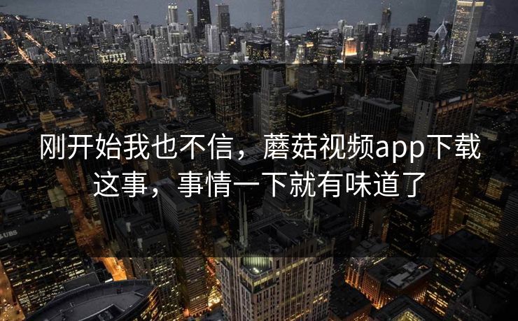 刚开始我也不信,蘑菇视频app下载这事,事情一下就有味道了 刚开始我也不信,蘑菇视频app下载这事,事情一下就有味道了