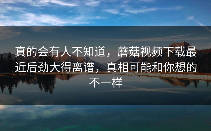 真的会有人不知道,蘑菇视频下载最近后劲大得离谱,真相可能和你想的不一样 真的会有人不知道,蘑菇视频下载最近后劲大得离谱,真相可能和你想的不一样