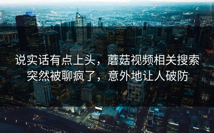 说实话有点上头，蘑菇视频相关搜索突然被聊疯了，意外地让人破防