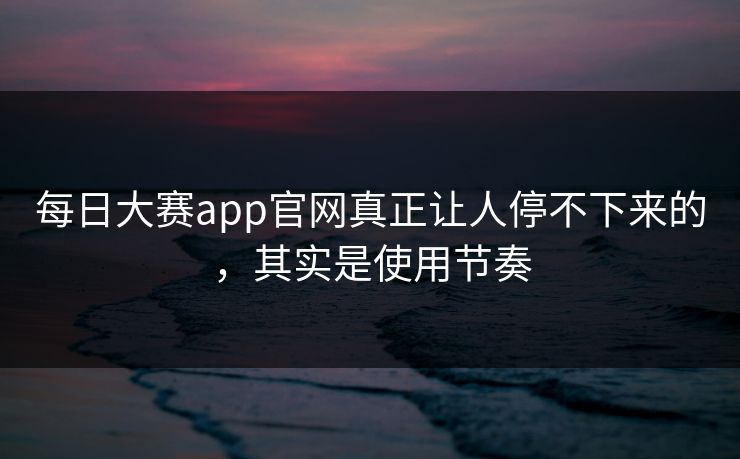 每日大赛app官网真正让人停不下来的,其实是使用节奏 每日大赛app官网真正让人停不下来的,其实是使用节奏