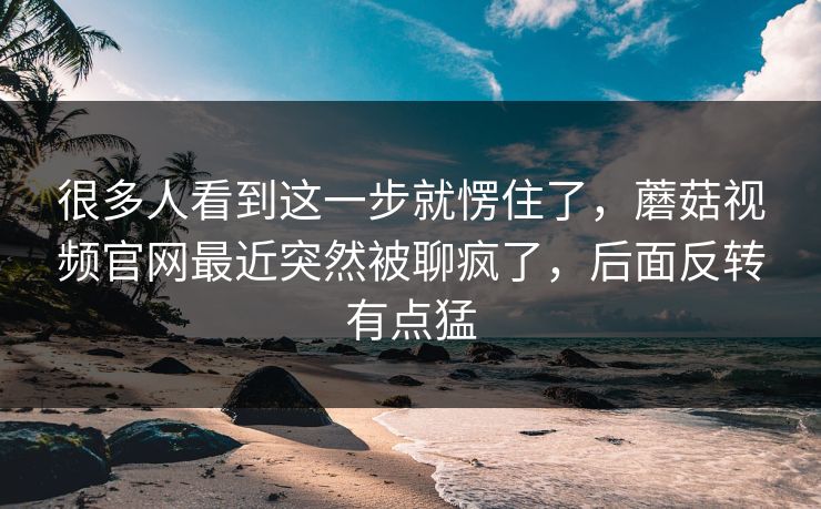 很多人看到这一步就愣住了，蘑菇视频官网最近突然被聊疯了，后面反转有点猛