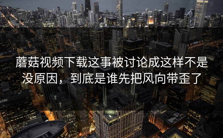 蘑菇视频下载这事被讨论成这样不是没原因，到底是谁先把风向带歪了