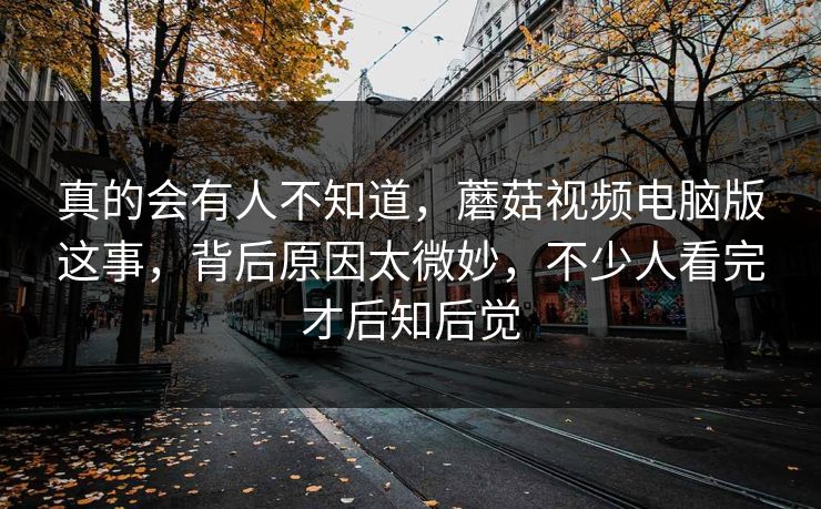 真的会有人不知道，蘑菇视频电脑版这事，背后原因太微妙，不少人看完才后知后觉