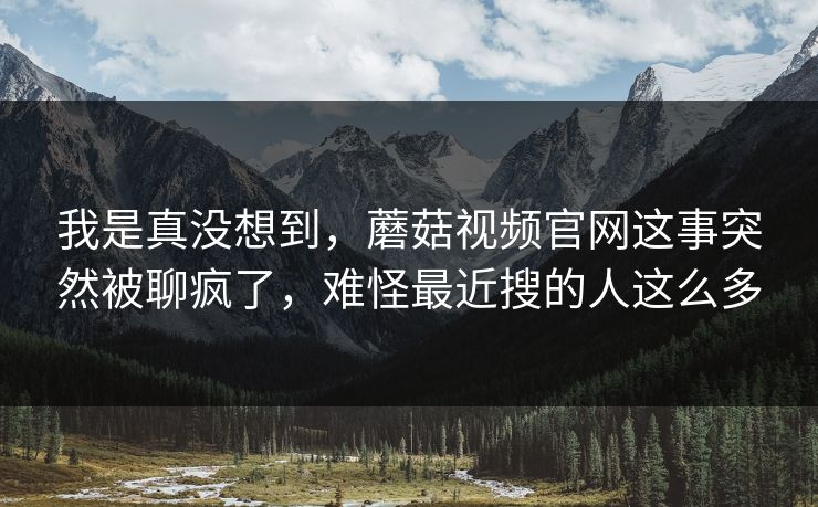 我是真没想到,蘑菇视频官网这事突然被聊疯了,难怪最近搜的人这么多 我是真没想到,蘑菇视频官网这事突然被聊疯了,难怪最近搜的人这么多