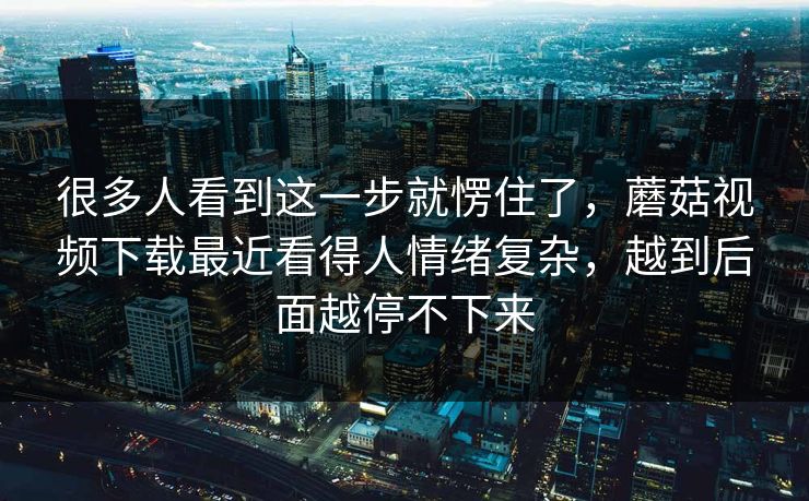 很多人看到这一步就愣住了，蘑菇视频下载最近看得人情绪复杂，越到后面越停不下来
