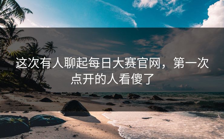 这次有人聊起每日大赛官网,第一次点开的人看傻了 这次有人聊起每日大赛官网,第一次点开的人看傻了