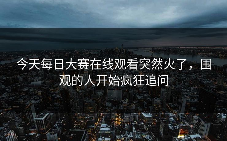 今天每日大赛在线观看突然火了,围观的人开始疯狂追问 今天每日大赛在线观看突然火了,围观的人开始疯狂追问