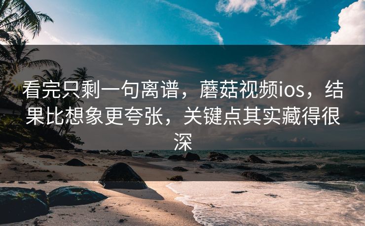 看完只剩一句离谱，蘑菇视频ios，结果比想象更夸张，关键点其实藏得很深
