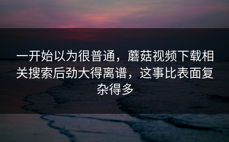 一开始以为很普通,蘑菇视频下载相关搜索后劲大得离谱,这事比表面复杂得多 一开始以为很普通,蘑菇视频下载相关搜索后劲大得离谱,这事比表面复杂得多