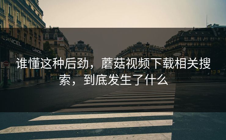 谁懂这种后劲,蘑菇视频下载相关搜索,到底发生了什么 谁懂这种后劲,蘑菇视频下载相关搜索,到底发生了什么