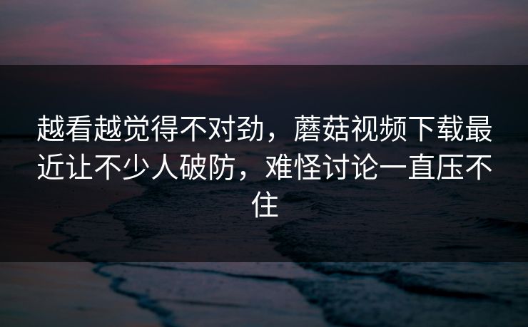 越看越觉得不对劲,蘑菇视频下载最近让不少人破防,难怪讨论一直压不住 越看越觉得不对劲,蘑菇视频下载最近让不少人破防,难怪讨论一直压不住