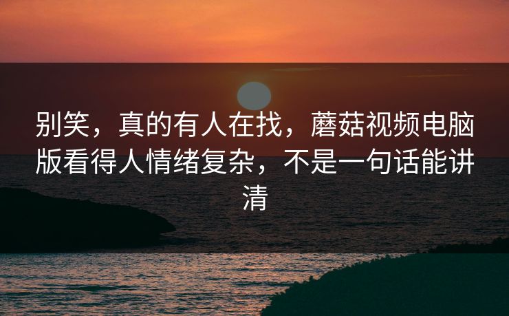 别笑,真的有人在找,蘑菇视频电脑版看得人情绪复杂,不是一句话能讲清 别笑,真的有人在找,蘑菇视频电脑版看得人情绪复杂,不是一句话能讲清