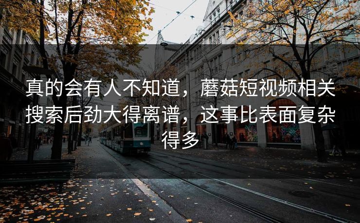 真的会有人不知道,蘑菇短视频相关搜索后劲大得离谱,这事比表面复杂得多 真的会有人不知道,蘑菇短视频相关搜索后劲大得离谱,这事比表面复杂得多