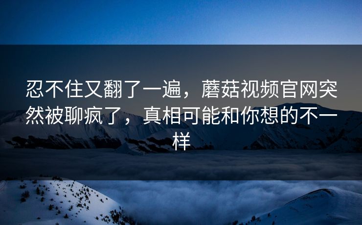 忍不住又翻了一遍,蘑菇视频官网突然被聊疯了,真相可能和你想的不一样 忍不住又翻了一遍,蘑菇视频官网突然被聊疯了,真相可能和你想的不一样